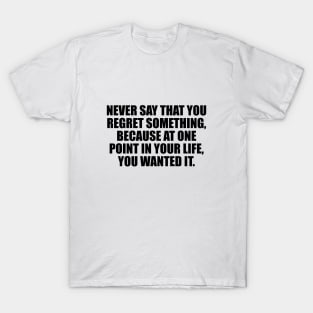 Never say that you regret something, because at one point in your life, you wanted it T-Shirt